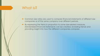 What is?

 Common size ratios are used to compare financial statements of different size
  companies or of the same company over different periods.
 By expressing the items in proportion to some size-related measure,
  standardized financial statements can be created, revealing trends and
  providing insight into how the different companies compare.
 