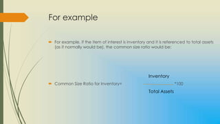For example

 For example, if the item of interest is inventory and it is referenced to total assets
  (as it normally would be), the common size ratio would be:




                                                     Inventory
 Common Size Ratio for Inventory=                                  *100
                                                     Total Assets
 