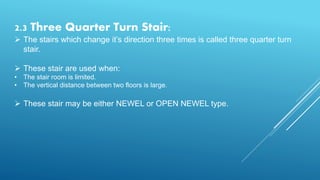 2.3 Three Quarter Turn Stair:
 The stairs which change it’s direction three times is called three quarter turn
stair.
 These stair are used when:
• The stair room is limited.
• The vertical distance between two floors is large.
 These stair may be either NEWEL or OPEN NEWEL type.
 