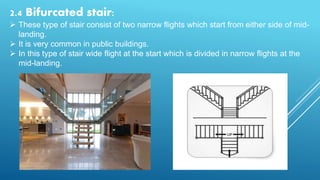 2.4 Bifurcated stair:
 These type of stair consist of two narrow flights which start from either side of mid-
landing.
 It is very common in public buildings.
 In this type of stair wide flight at the start which is divided in narrow flights at the
mid-landing.
 