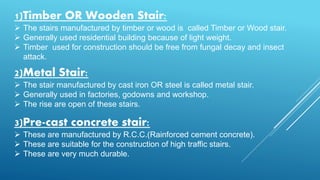 1)Timber OR Wooden Stair:
 The stairs manufactured by timber or wood is called Timber or Wood stair.
 Generally used residential building because of light weight.
 Timber used for construction should be free from fungal decay and insect
attack.
2)Metal Stair:
 The stair manufactured by cast iron OR steel is called metal stair.
 Generally used in factories, godowns and workshop.
 The rise are open of these stairs.
3)Pre-cast concrete stair:
 These are manufactured by R.C.C.(Rainforced cement concrete).
 These are suitable for the construction of high traffic stairs.
 These are very much durable.
 