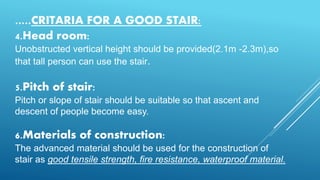 .....CRITARIA FOR A GOOD STAIR:
4.Head room:
Unobstructed vertical height should be provided(2.1m -2.3m),so
that tall person can use the stair.
5.Pitch of stair:
Pitch or slope of stair should be suitable so that ascent and
descent of people become easy.
6.Materials of construction:
The advanced material should be used for the construction of
stair as good tensile strength, fire resistance, waterproof material.
 