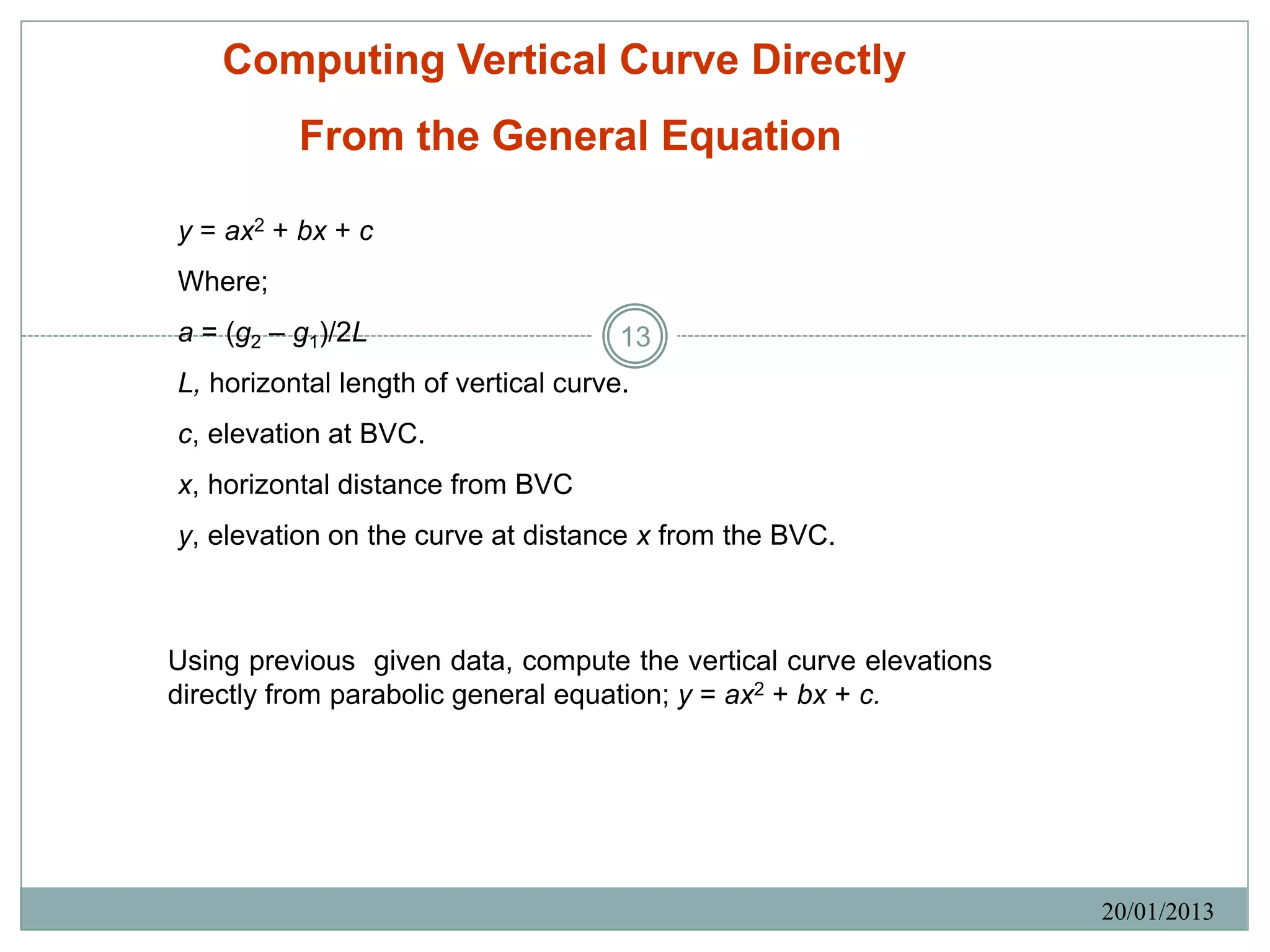 Computing Vertical Curve Directly
          From the General Equation

y = ax2 + bx + c
Where;
a = (g2 – g1)/2L                      13
L, horizontal length of vertical curve.
c, elevation at BVC.
x, horizontal distance from BVC
y, elevation on the curve at distance x from the BVC.



Using previous given data, compute the vertical curve elevations
directly from parabolic general equation; y = ax2 + bx + c.




                                                                   20/01/2013
 