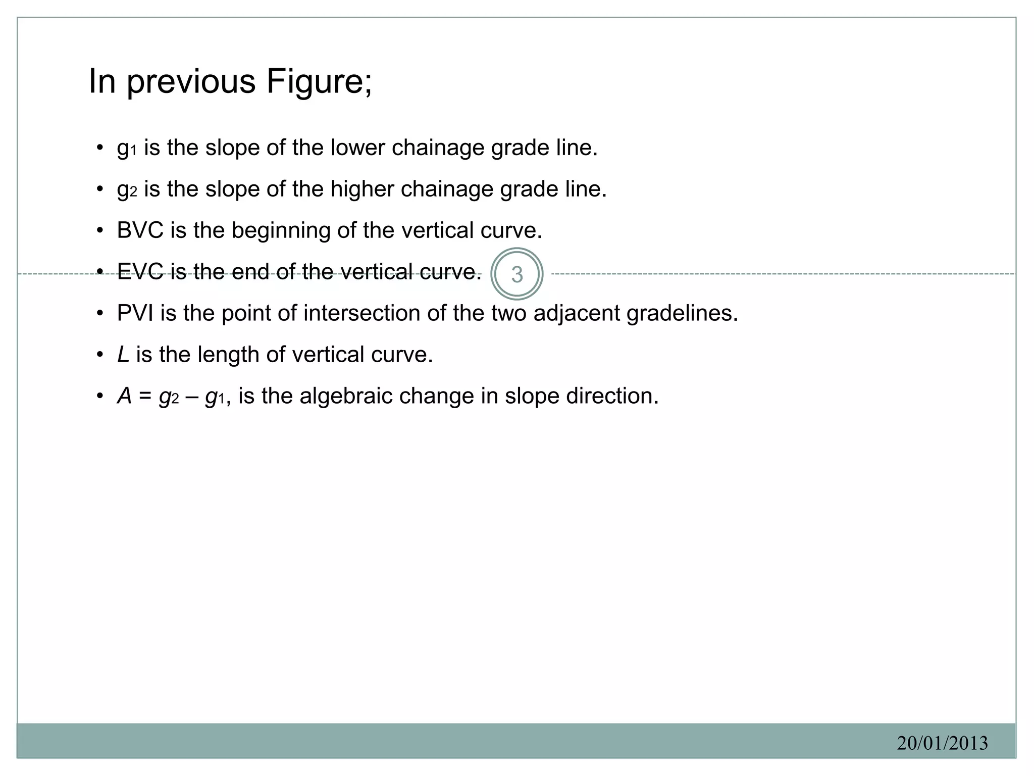 In previous Figure;
• g1 is the slope of the lower chainage grade line.
• g2 is the slope of the higher chainage grade line.
• BVC is the beginning of the vertical curve.
• EVC is the end of the vertical curve.   3
• PVI is the point of intersection of the two adjacent gradelines.
• L is the length of vertical curve.
• A = g2 – g1, is the algebraic change in slope direction.




                                                                     20/01/2013
 