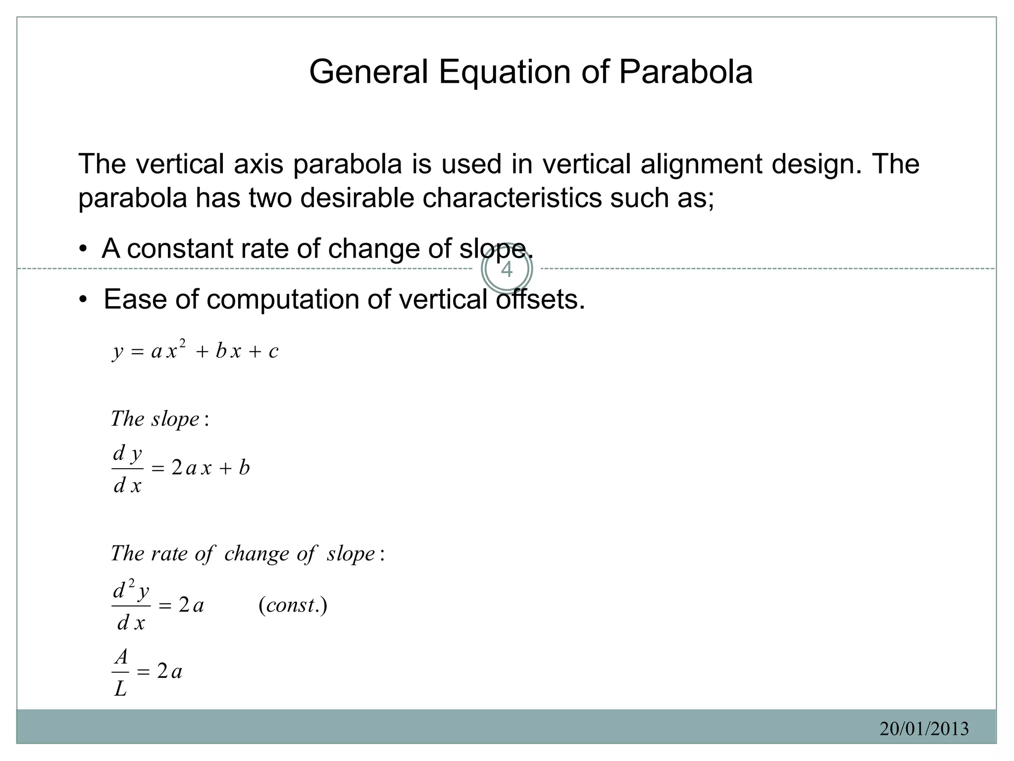 General Equation of Parabola

The vertical axis parabola is used in vertical alignment design. The
parabola has two desirable characteristics such as;
• A constant rate of change of slope.
                                    4
• Ease of computation of vertical offsets.
  y  a x2  b x  c

  The slope :
  dy
       2a x  b
  dx

  The rate of change of slope :
  d2y
       2a         (const.)
  dx
   A
      2a
   L
                                                                20/01/2013
 