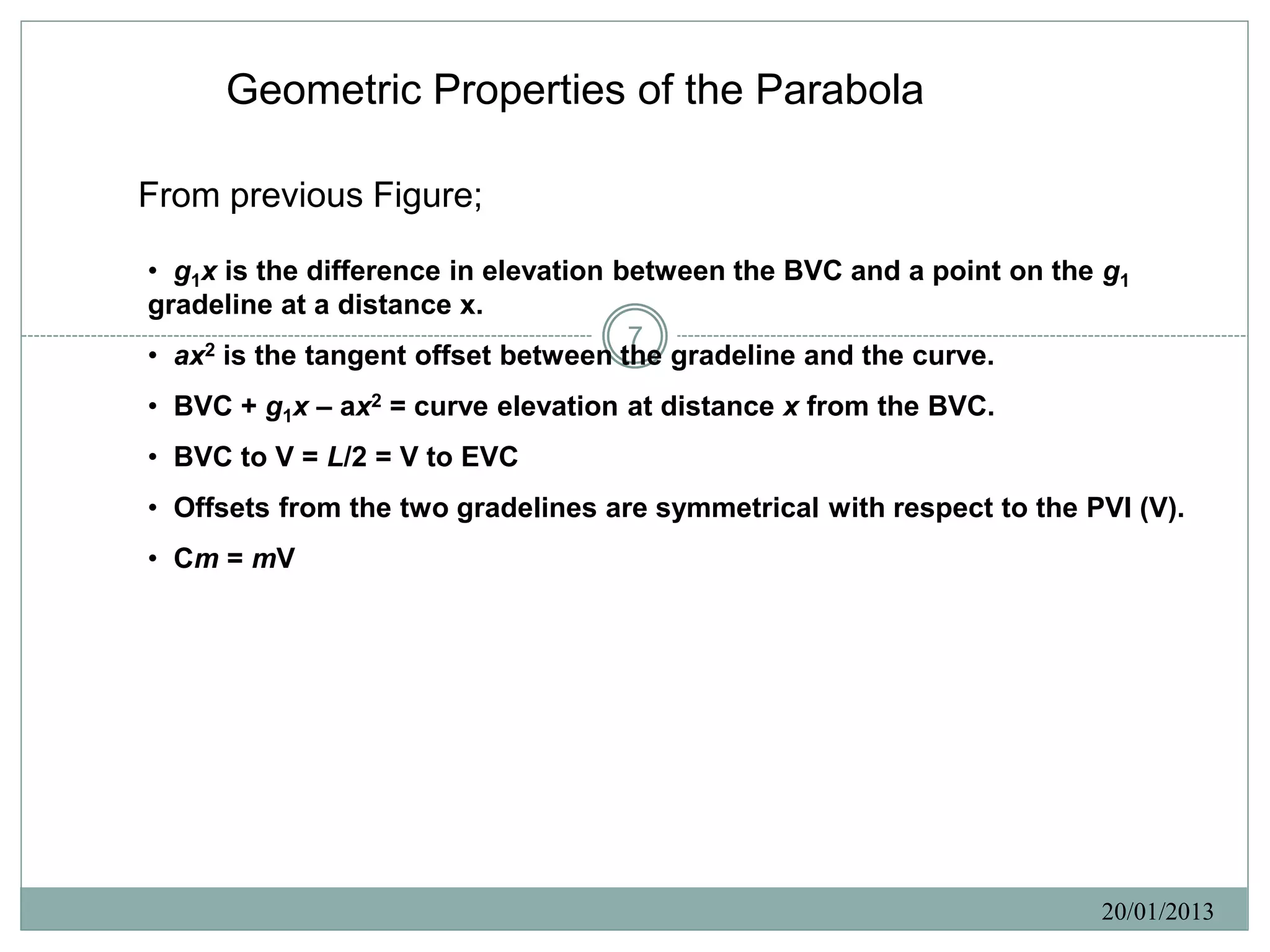 Geometric Properties of the Parabola

From previous Figure;

• g1x is the difference in elevation between the BVC and a point on the g1
gradeline at a distance x.
                                      7
• ax2 is the tangent offset between the gradeline and the curve.
• BVC + g1x – ax2 = curve elevation at distance x from the BVC.
• BVC to V = L/2 = V to EVC
• Offsets from the two gradelines are symmetrical with respect to the PVI (V).
• Cm = mV




                                                                       20/01/2013
 