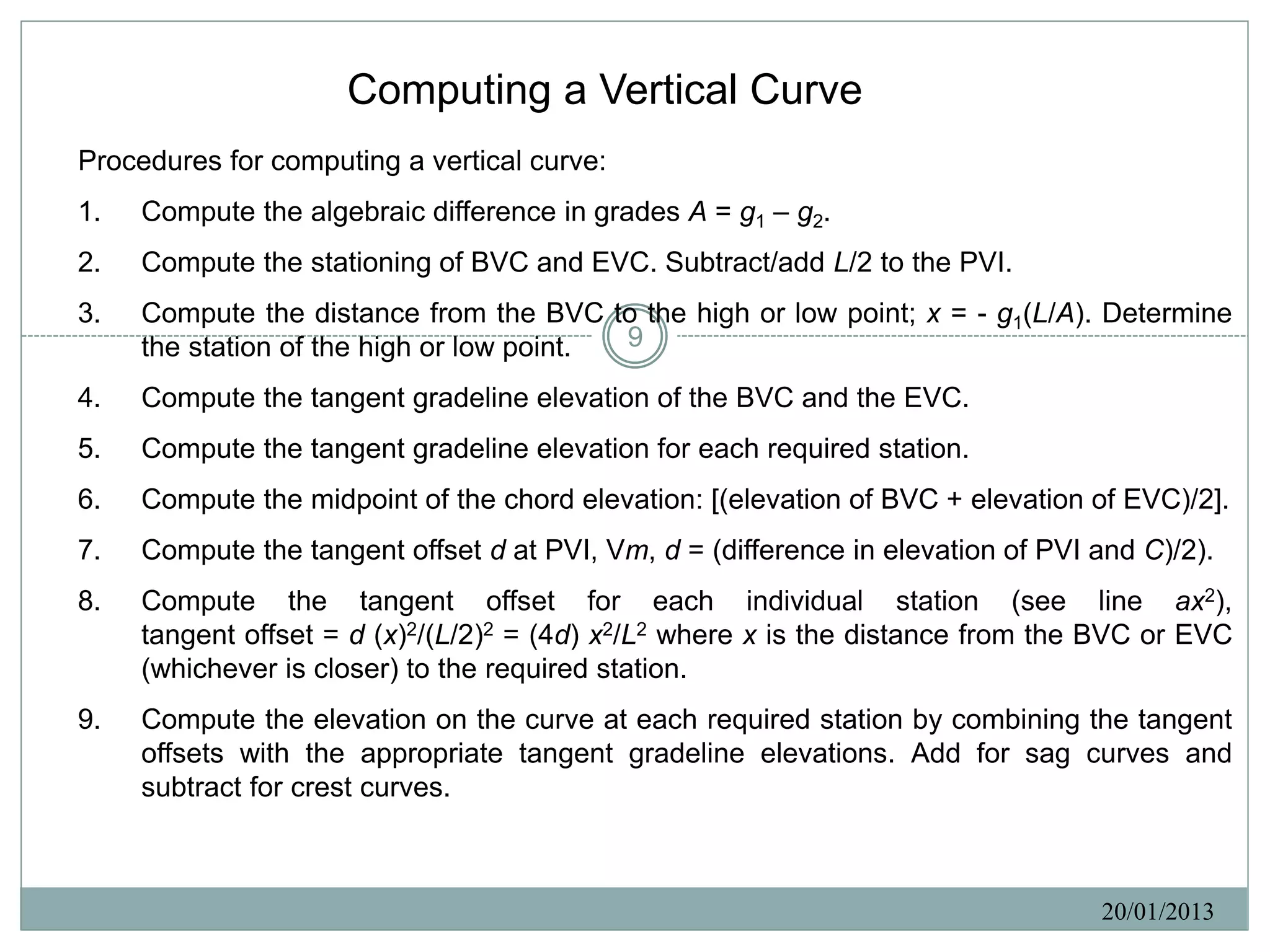 Computing a Vertical Curve
Procedures for computing a vertical curve:
1.   Compute the algebraic difference in grades A = g1 – g2.
2.   Compute the stationing of BVC and EVC. Subtract/add L/2 to the PVI.
3.   Compute the distance from the BVC to the high or low point; x = - g1(L/A). Determine
     the station of the high or low point. 9

4.   Compute the tangent gradeline elevation of the BVC and the EVC.
5.   Compute the tangent gradeline elevation for each required station.
6.   Compute the midpoint of the chord elevation: [(elevation of BVC + elevation of EVC)/2].
7.   Compute the tangent offset d at PVI, Vm, d = (difference in elevation of PVI and C)/2).
8.   Compute the tangent offset for each individual station (see line ax2),
     tangent offset = d (x)2/(L/2)2 = (4d) x2/L2 where x is the distance from the BVC or EVC
     (whichever is closer) to the required station.
9.   Compute the elevation on the curve at each required station by combining the tangent
     offsets with the appropriate tangent gradeline elevations. Add for sag curves and
     subtract for crest curves.



                                                                                  20/01/2013
 