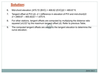 Solution:
6.   Mid-chord elevation; [470.72 (BVC) + 468.62 (EVC)]/2 = 469.67 ft.
7.   Tangent offset at PVI (d): d = (difference in elevation of PVI and mid-chord)/2
     d = (469.67 – 465.92)/2 = 1.875 ft.
8.   For other stations, tangent offsets are computed by multiplying the distance ratio
     squared (x/L/2)2 by the maximum tangent offset (d). Refer to previous Table.
9.                                          12
     The computed tangent offsets are added to the tangent elevation to determine the
     curve elevation.




                                                                                   20/01/2013
 