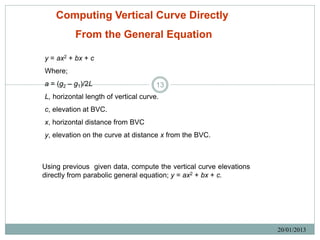 Computing Vertical Curve Directly
          From the General Equation

y = ax2 + bx + c
Where;
a = (g2 – g1)/2L                      13
L, horizontal length of vertical curve.
c, elevation at BVC.
x, horizontal distance from BVC
y, elevation on the curve at distance x from the BVC.



Using previous given data, compute the vertical curve elevations
directly from parabolic general equation; y = ax2 + bx + c.




                                                                   20/01/2013
 