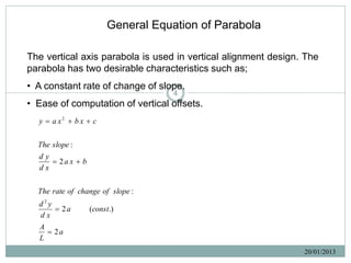 General Equation of Parabola

The vertical axis parabola is used in vertical alignment design. The
parabola has two desirable characteristics such as;
• A constant rate of change of slope.
                                    4
• Ease of computation of vertical offsets.
  y  a x2  b x  c

  The slope :
  dy
       2a x  b
  dx

  The rate of change of slope :
  d2y
       2a         (const.)
  dx
   A
      2a
   L
                                                                20/01/2013
 