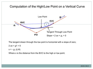 Computation of the High/Low Point on a Vertical Curve


                                  Low Point

                                              EVC
                 BVC
                                         8


                                          Tangent Through Low Point
                            PVI           Slope = 2 ax + g1 = 0


The tangent drawn through the low point is horizontal with a slope of zero;
2 ax + g1 = 0
x = - g1 (L/A)
Where x is the distance from the BVC to the high or low point.




                                                                              20/01/2013
 