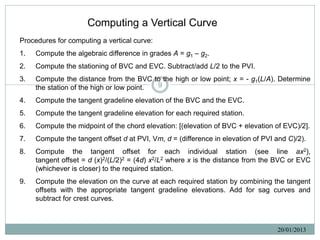 Computing a Vertical Curve
Procedures for computing a vertical curve:
1.   Compute the algebraic difference in grades A = g1 – g2.
2.   Compute the stationing of BVC and EVC. Subtract/add L/2 to the PVI.
3.   Compute the distance from the BVC to the high or low point; x = - g1(L/A). Determine
     the station of the high or low point. 9

4.   Compute the tangent gradeline elevation of the BVC and the EVC.
5.   Compute the tangent gradeline elevation for each required station.
6.   Compute the midpoint of the chord elevation: [(elevation of BVC + elevation of EVC)/2].
7.   Compute the tangent offset d at PVI, Vm, d = (difference in elevation of PVI and C)/2).
8.   Compute the tangent offset for each individual station (see line ax2),
     tangent offset = d (x)2/(L/2)2 = (4d) x2/L2 where x is the distance from the BVC or EVC
     (whichever is closer) to the required station.
9.   Compute the elevation on the curve at each required station by combining the tangent
     offsets with the appropriate tangent gradeline elevations. Add for sag curves and
     subtract for crest curves.



                                                                                  20/01/2013
 