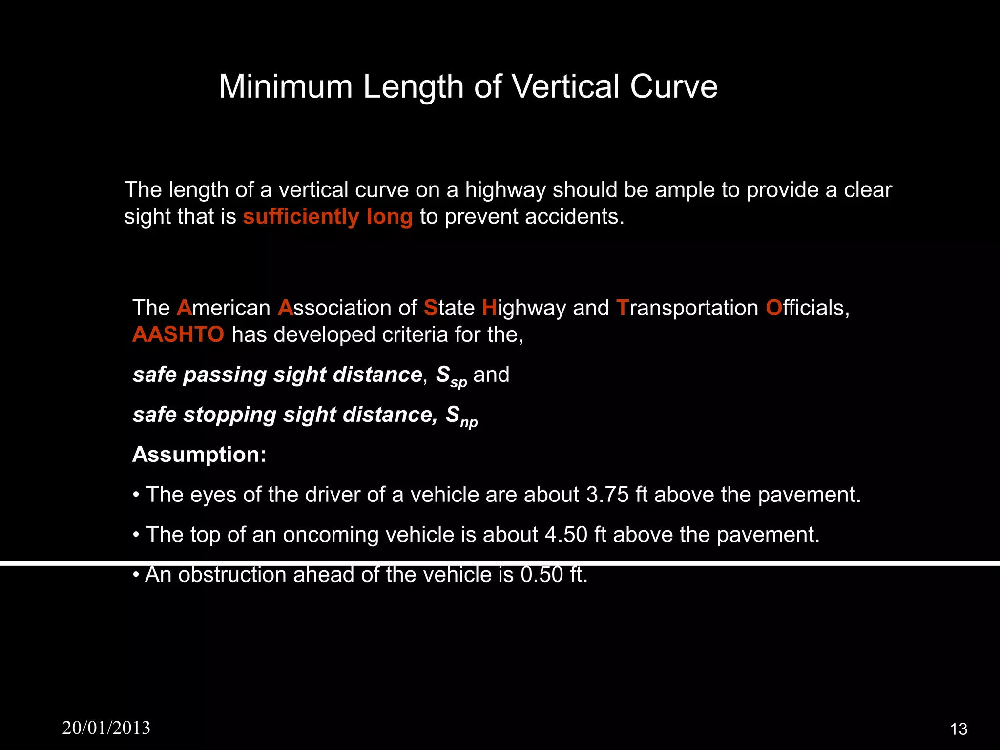 Minimum Length of Vertical Curve

      The length of a vertical curve on a highway should be ample to provide a clear
      sight that is sufficiently long to prevent accidents.



       The American Association of State Highway and Transportation Officials,
       AASHTO has developed criteria for the,
       safe passing sight distance, Ssp and
       safe stopping sight distance, Snp
       Assumption:
       • The eyes of the driver of a vehicle are about 3.75 ft above the pavement.
       • The top of an oncoming vehicle is about 4.50 ft above the pavement.
       • An obstruction ahead of the vehicle is 0.50 ft.




20/01/2013                                                                             13
 