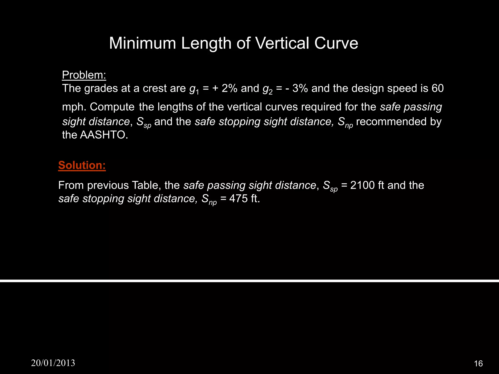 Minimum Length of Vertical Curve
      Problem:
      The grades at a crest are g1 = + 2% and g2 = - 3% and the design speed is 60
      mph. Compute the lengths of the vertical curves required for the safe passing
      sight distance, Ssp and the safe stopping sight distance, Snp recommended by
      the AASHTO.

      Solution:
      From previous Table, the safe passing sight distance, Ssp = 2100 ft and the
      safe stopping sight distance, Snp = 475 ft.

       If , S sp  L
             S sp ( g1  g 2 )
                2
                                   2100 2  0.05
      L                                         6682 ft
                    33                  33

      If , S np  L
             S np ( g1  g 2 )
                2
                                   475 2  0.05
      L                                        806 ft
                    14.0              14.0


20/01/2013                                                                            16
 