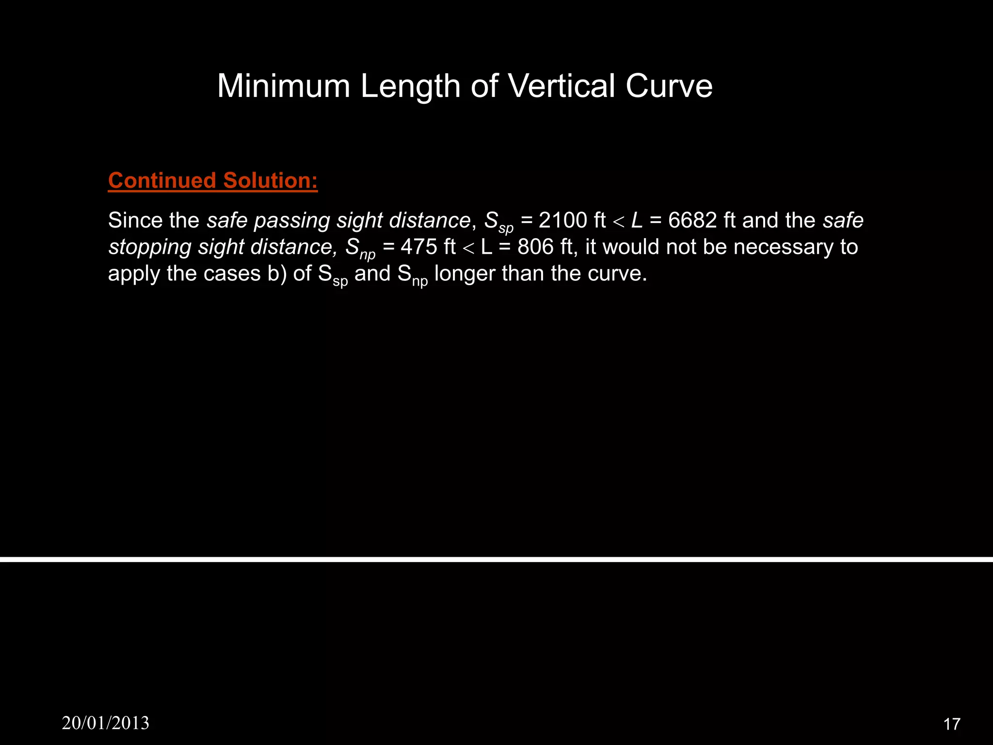 Minimum Length of Vertical Curve

     Continued Solution:
     Since the safe passing sight distance, Ssp = 2100 ft  L = 6682 ft and the safe
     stopping sight distance, Snp = 475 ft  L = 806 ft, it would not be necessary to
     apply the cases b) of Ssp and Snp longer than the curve.




20/01/2013                                                                              17
 
