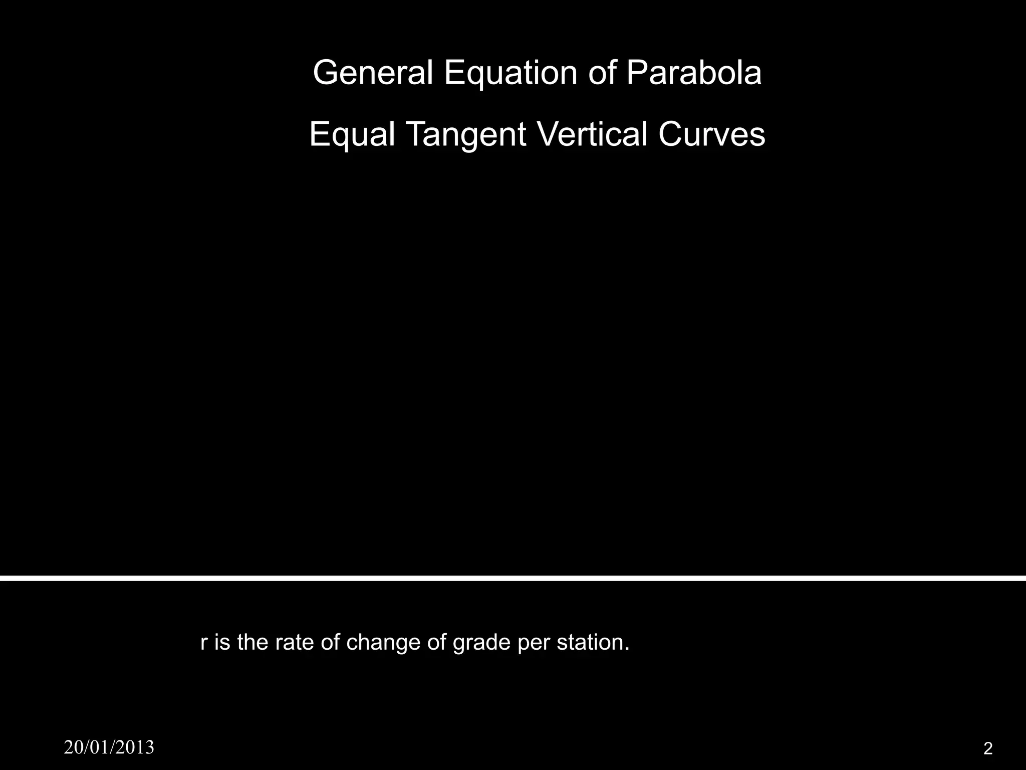 General Equation of Parabola
                        Equal Tangent Vertical Curves


              y  a x2  b x  c


              y  a x 2  g1 x  (elevation of BVC )


                    A
             2a      r
                    L

                   r 2
              y     x  g1 x  (elevation of BVC )
                   2


             r is the rate of change of grade per station.



20/01/2013                                                   2
 