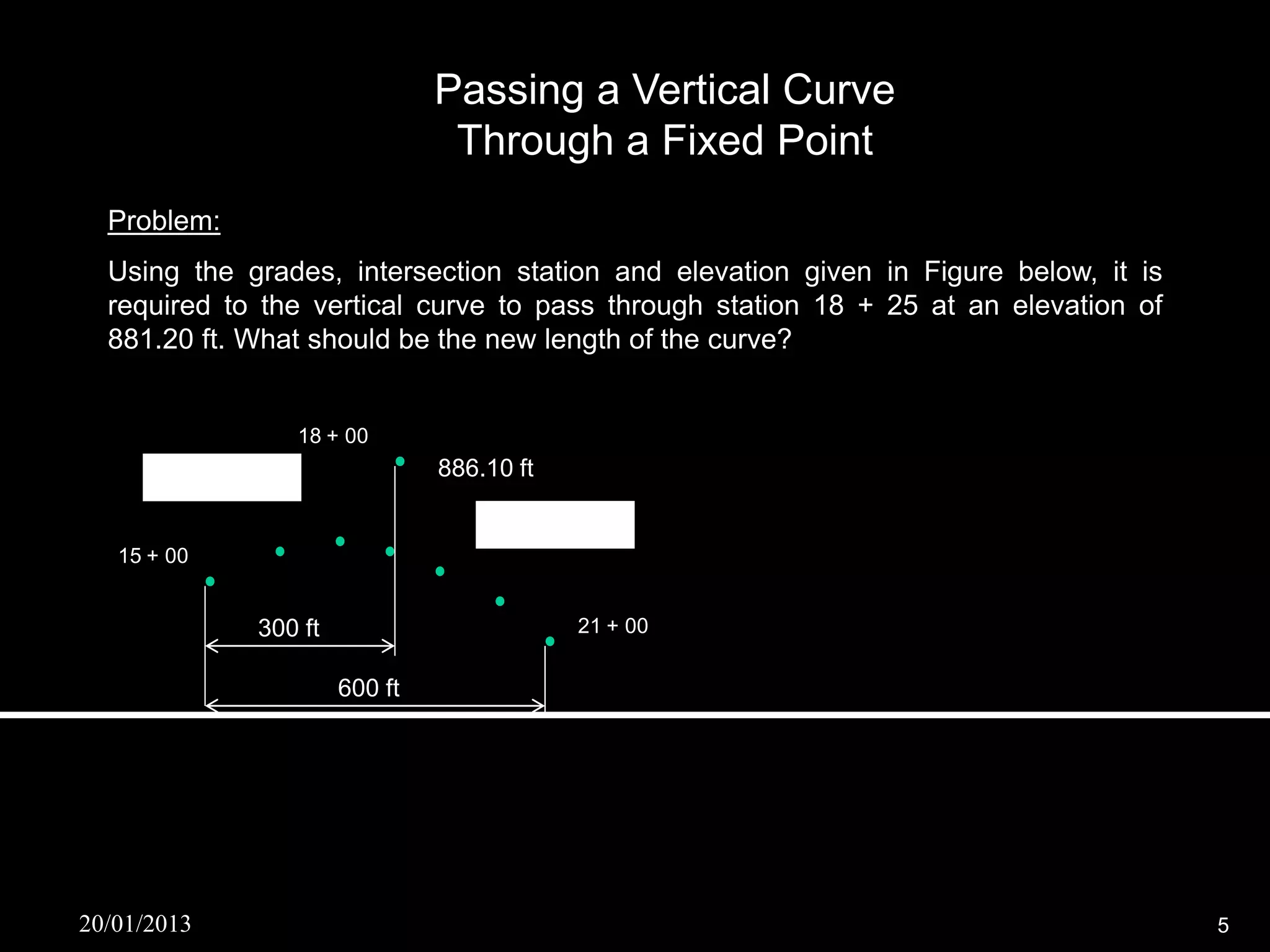 Passing a Vertical Curve
                                  Through a Fixed Point
  Problem:
  Using the grades, intersection station and elevation given in Figure below, it is
  required to the vertical curve to pass through station 18 + 25 at an elevation of
  881.20 ft. What should be the new length of the curve?


                     18 + 00 V
      g1 = + 1.25%               886.10 ft

                                     g2 = - 2.75%
   15 + 00

         BVC                                  21 + 00
               300 ft
                                       EVC
                        600 ft




20/01/2013                                                                            5
 