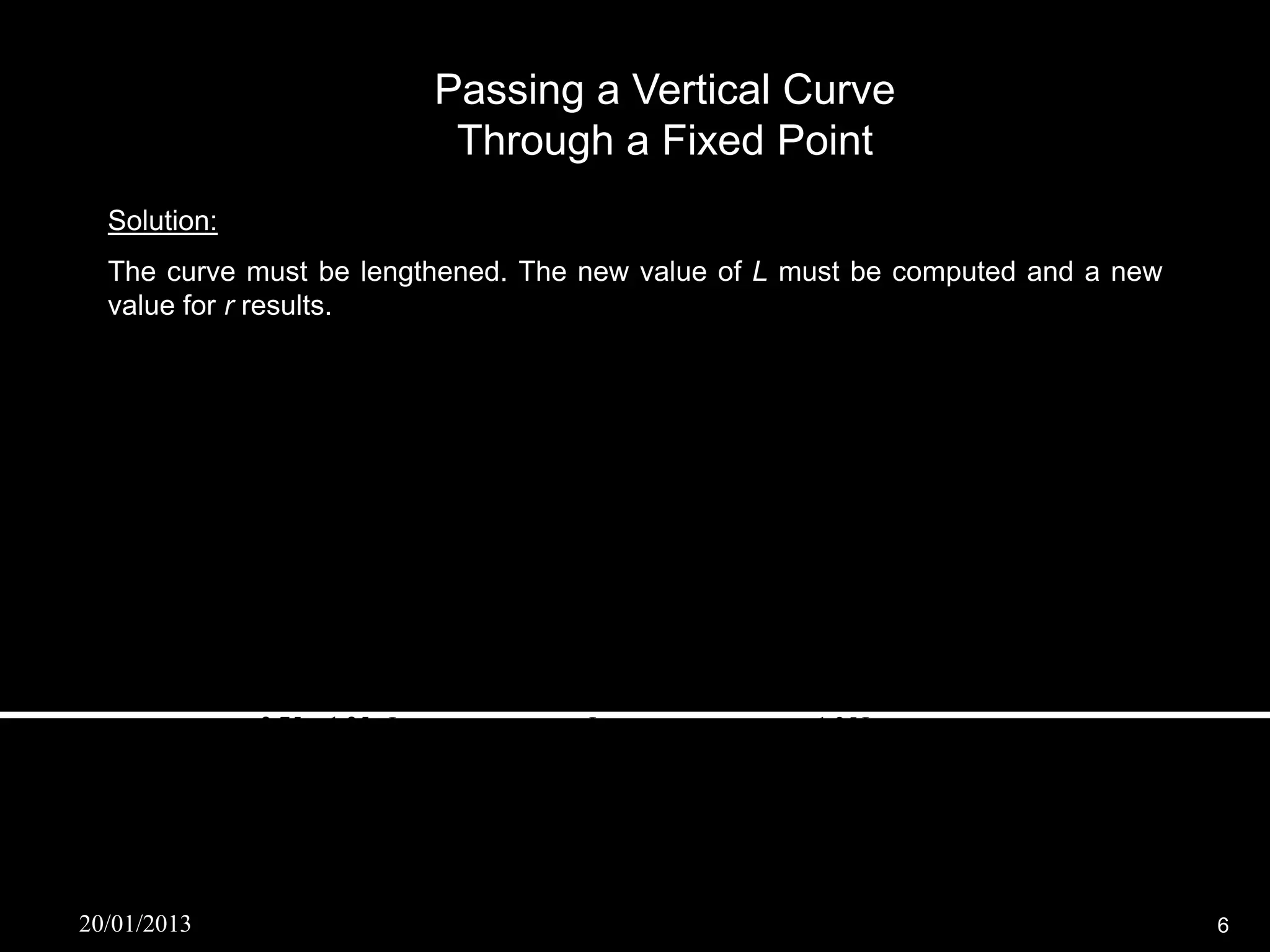Passing a Vertical Curve
                                   Through a Fixed Point
  Solution:
  The curve must be lengthened. The new value of L must be computed and a new
  value for r results.
         r 2
    y     x  g1 x  (elevation of BVC )
         2
    r     A     g  g1  2.75  1.25
             2       
    2 2L          2L           2L
         L
    x   0.25
         2
                                  gL
    elevation of BVC  886.10  1
                                   2

         r 2
     y    x  g1 x  (elevation of BVC )
         2
                 2.75  1.25 L                    L                     1.25L
     881.21  [              (  0.25) 2 ]  [1.25(  0.25)]  [886.10        ]
                     2L       2                    2                       2
     L2  9.425L  0.25  0




20/01/2013                                                                         6
 