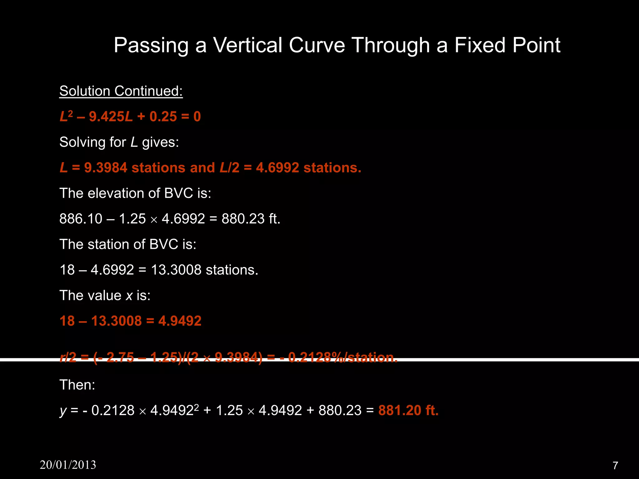 Passing a Vertical Curve Through a Fixed Point

   Solution Continued:
   L2 – 9.425L + 0.25 = 0
   Solving for L gives:
   L = 9.3984 stations and L/2 = 4.6992 stations.
   The elevation of BVC is:
   886.10 – 1.25  4.6992 = 880.23 ft.
   The station of BVC is:
   18 – 4.6992 = 13.3008 stations.
   The value x is:
   18 – 13.3008 = 4.9492

   r/2 = (- 2.75 – 1.25)/(2  9.3984) = - 0.2128%/station.
   Then:
   y = - 0.2128  4.94922 + 1.25  4.9492 + 880.23 = 881.20 ft.


20/01/2013                                                        7
 