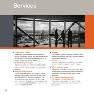 36 /
Services
›› COMPLETE SOLUTIONS
Starting with access systems, specialized furniture,
sanitary cubicles and finishing with parking management,
Vertical Design can provide integrated solutions for the
modern configuration of office spaces.
›› SPECIALIZED CONSULTANCY
Our consultants trained in the domain analyze together
with the beneficiaries the necessities and constraints
of the project, in order to adopt the most appropriate
solutions.
›› HIGH QUALITY STANDARDS
Closing and access systems are certified by leading
European manufacturers and include documentation,
technical agreements and related guarantees. The
furniture is made in our own factory, an ultra-modern
unit. Production and management systems are certified
in terms of quality (ISO 9001:2008) and impact over the
environment (ISO 14001:2004).
›› PLANNING
Each project is rigorously organized to comply with the
assumed requirements: high quality standards, delivery
and installation deadlines.
›› DELIVERY
Products’ transportation is made with our own utility
vehicles in order to ensure short deadline and good
prices.
›› INSTALLATION AND SETUP
Installation is provided by our specialized teams, fitted
with equipment of highest quality, periodically trained
and tested by the project manager and our quality
department.
›› CUSTOMIZED COMMERCIAL OFFERS 					
AND FLEXIBLE PAYMENT METHODS
The project manager assigned will agree with the
customer contractual details, offering flexible terms
of cooperation.
 
