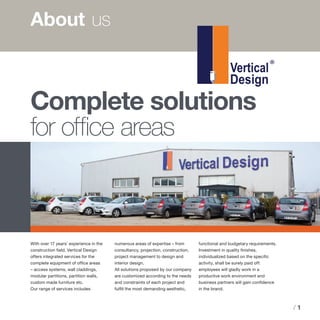 / 1
About 	us
With over 17 years’ experience in the
construction field, Vertical Design
offers integrated services for the
complete equipment of office areas
– access systems, wall claddings,
modular partitions, partition walls,
custom made furniture etc.
Our range of services includes
numerous areas of expertise – from
consultancy, projection, construction,
project management to design and
interior design.
All solutions proposed by our company
are customized according to the needs
and constraints of each project and
fulfill the most demanding aesthetic,
functional and budgetary requirements.
Investment in quality finishes,
individualized based on the specific
activity, shall be surely paid off:
employees will gladly work in a
productive work environment and
business partners will gain confidence
in the brand.
Complete solutions
for office areas
 