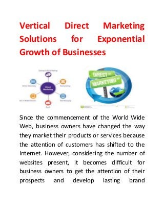Vertical Direct Marketing
Solutions for Exponential
Growth of Businesses
Since the commencement of the World Wide
Web, business owners have changed the way
they market their products or services because
the attention of customers has shifted to the
Internet. However, considering the number of
websites present, it becomes difficult for
business owners to get the attention of their
prospects and develop lasting brand
 