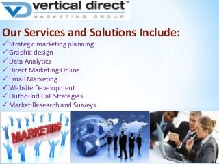 Our Services and Solutions Include:
 Strategic marketing planning
 Graphic design
 Data Analytics
 Direct Marketing Online
 Email Marketing
 Website Development
 Outbound Call Strategies
 Market Research and Surveys

 