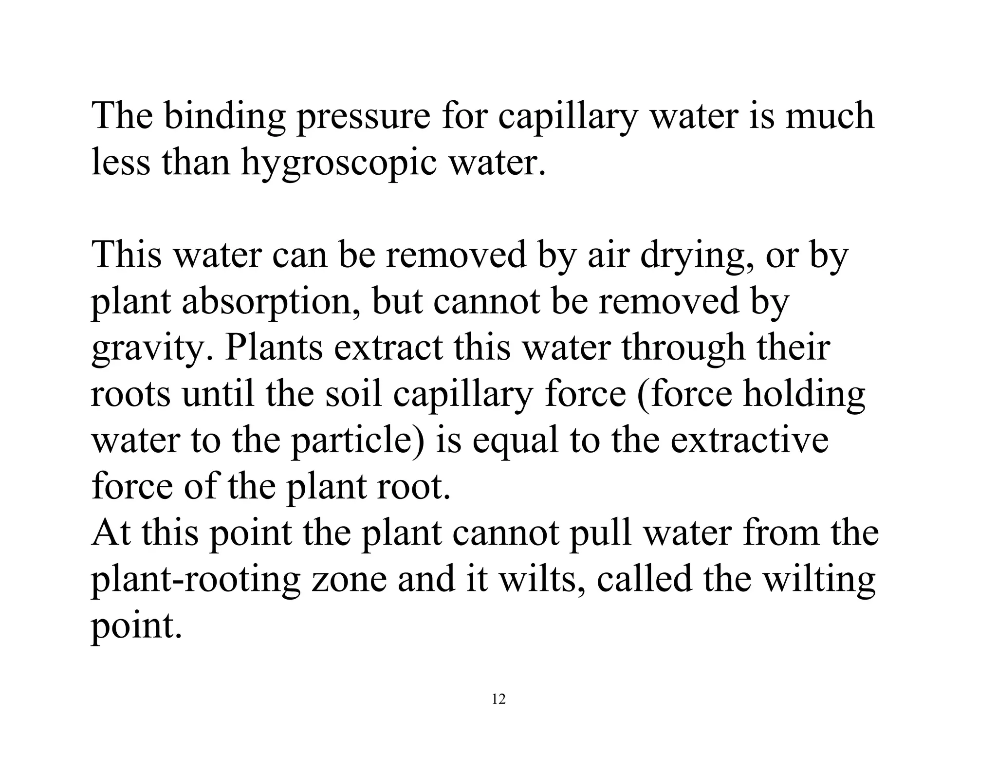 12
The binding pressure for capillary water is much
less than hygroscopic water.
This water can be removed by air drying, or by
plant absorption, but cannot be removed by
gravity. Plants extract this water through their
roots until the soil capillary force (force holding
water to the particle) is equal to the extractive
force of the plant root.
At this point the plant cannot pull water from the
plant-rooting zone and it wilts, called the wilting
point.
 