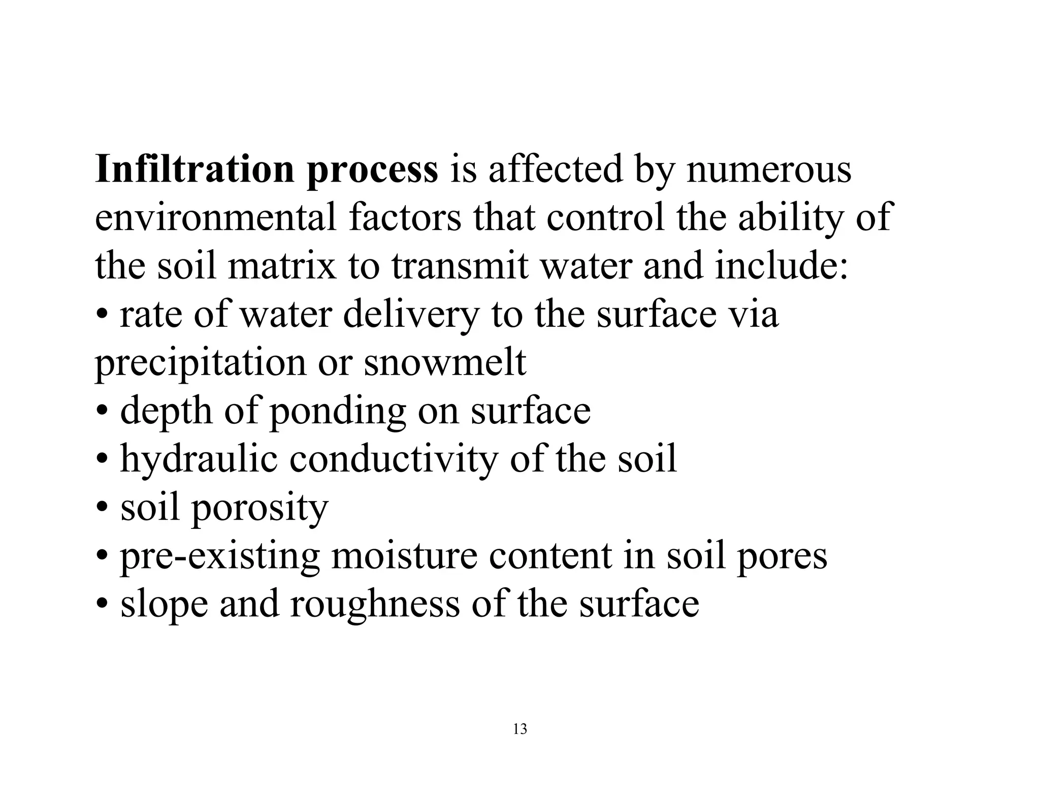 13
Infiltration process is affected by numerous
environmental factors that control the ability of
the soil matrix to transmit water and include:
• rate of water delivery to the surface via
precipitation or snowmelt
• depth of ponding on surface
• hydraulic conductivity of the soil
• soil porosity
• pre-existing moisture content in soil pores
• slope and roughness of the surface
 