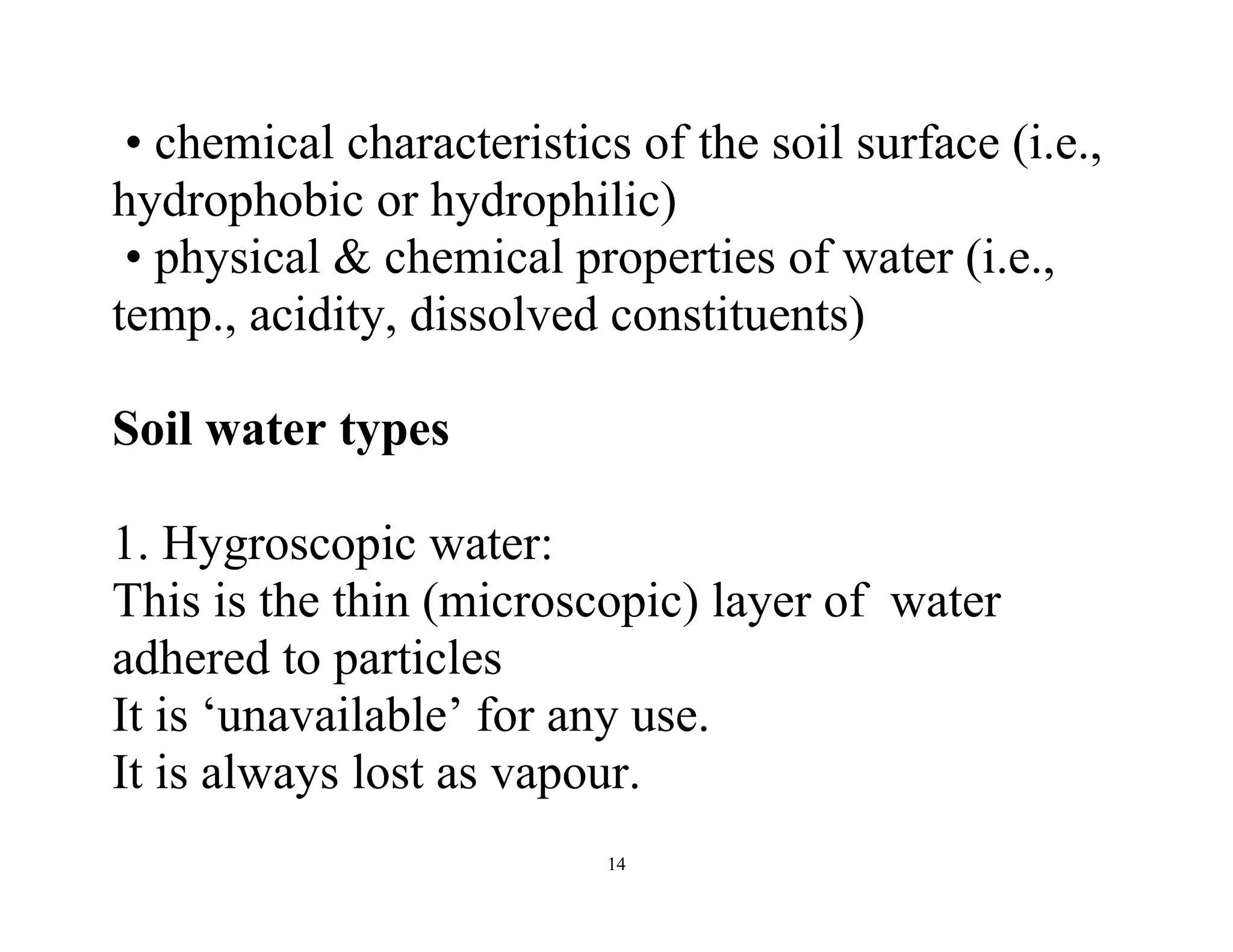 14
• chemical characteristics of the soil surface (i.e.,
hydrophobic or hydrophilic)
• physical & chemical properties of water (i.e.,
temp., acidity, dissolved constituents)
Soil water types
1. Hygroscopic water:
This is the thin (microscopic) layer of water
adhered to particles
It is ‘unavailable’ for any use.
It is always lost as vapour.
 