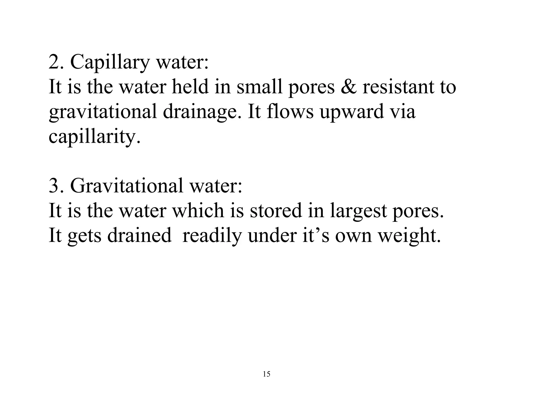 15
2. Capillary water:
It is the water held in small pores & resistant to
gravitational drainage. It flows upward via
capillarity.
3. Gravitational water:
It is the water which is stored in largest pores.
It gets drained readily under it’s own weight.
 