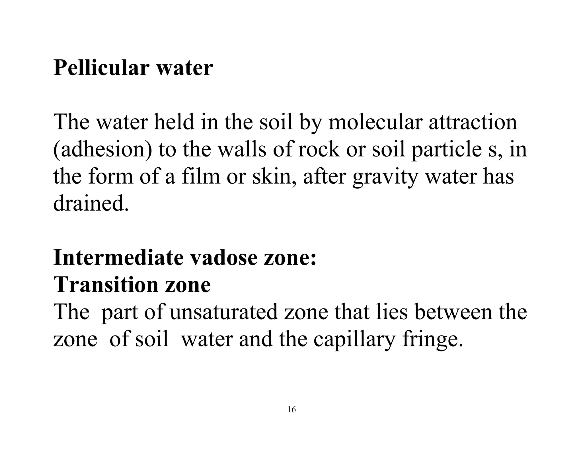 16
Pellicular water
The water held in the soil by molecular attraction
(adhesion) to the walls of rock or soil particle s, in
the form of a film or skin, after gravity water has
drained.
Intermediate vadose zone:
Transition zone
The part of unsaturated zone that lies between the
zone of soil water and the capillary fringe.
 