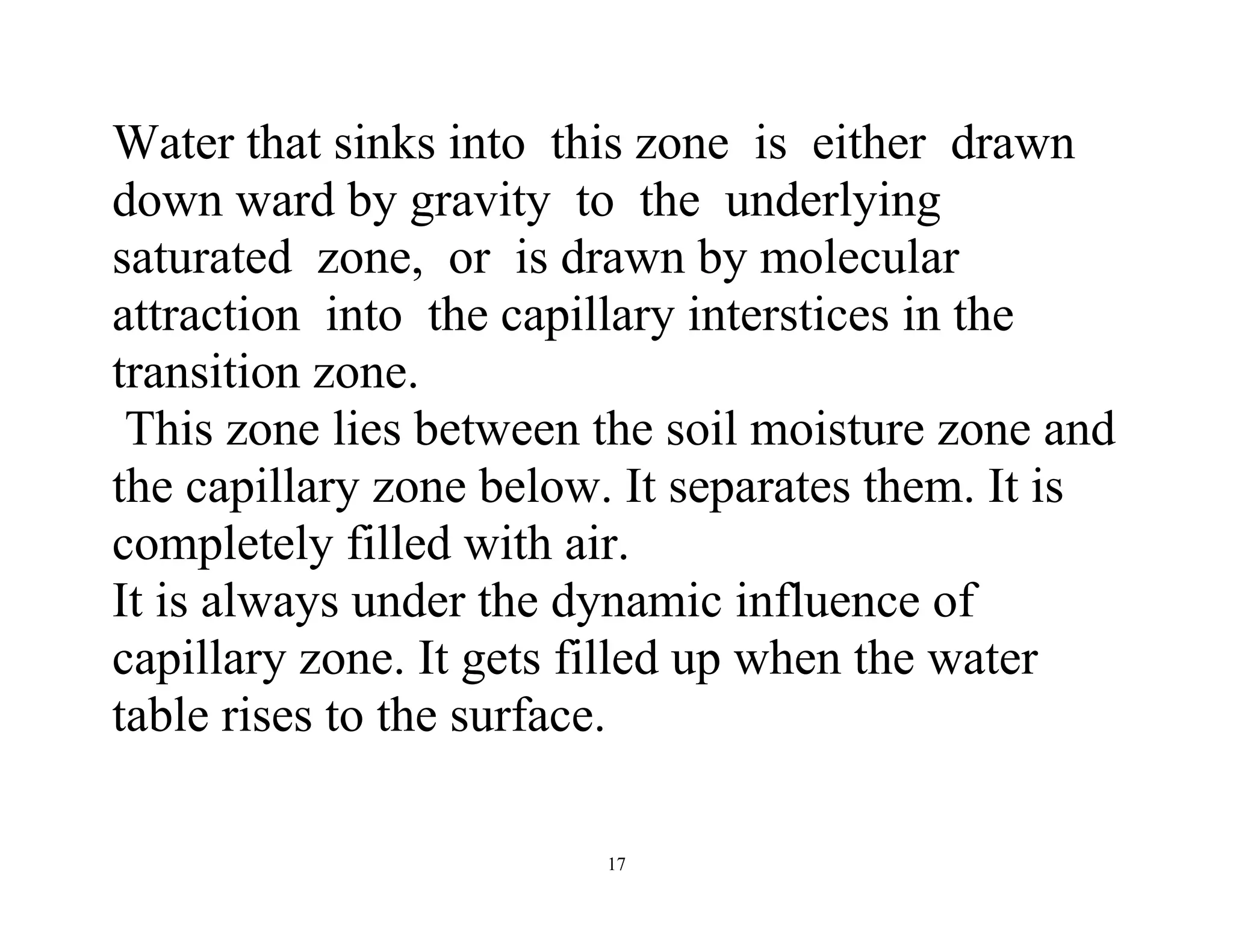 17
Water that sinks into this zone is either drawn
down ward by gravity to the underlying
saturated zone, or is drawn by molecular
attraction into the capillary interstices in the
transition zone.
This zone lies between the soil moisture zone and
the capillary zone below. It separates them. It is
completely filled with air.
It is always under the dynamic influence of
capillary zone. It gets filled up when the water
table rises to the surface.
 