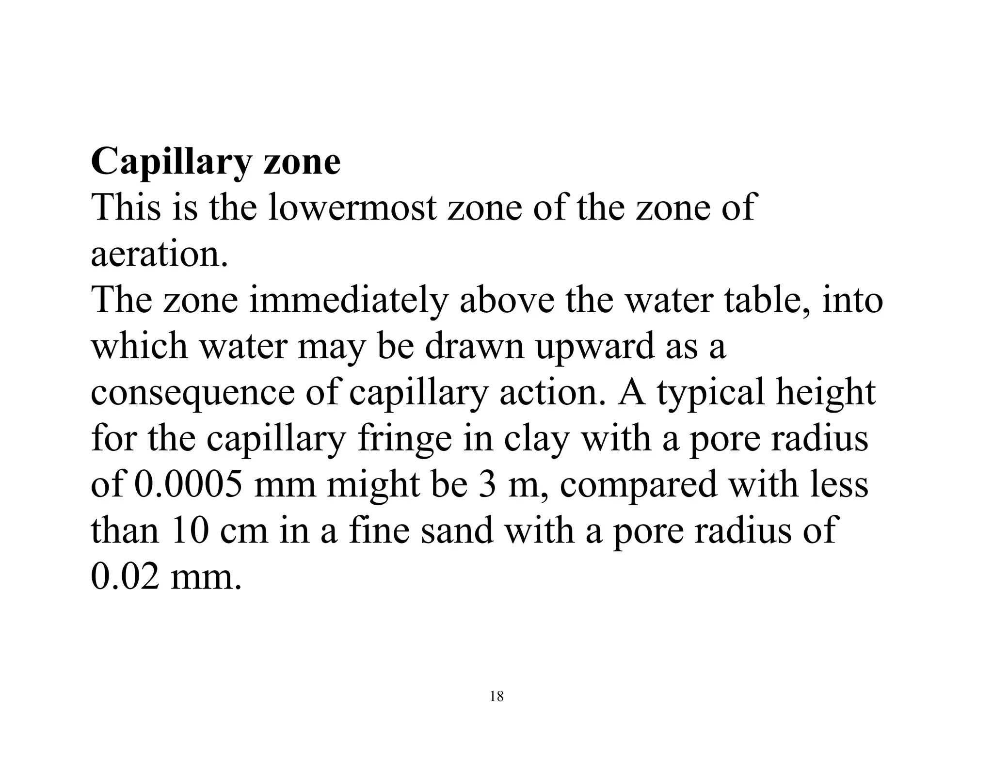 18
Capillary zone
This is the lowermost zone of the zone of
aeration.
The zone immediately above the water table, into
which water may be drawn upward as a
consequence of capillary action. A typical height
for the capillary fringe in clay with a pore radius
of 0.0005 mm might be 3 m, compared with less
than 10 cm in a fine sand with a pore radius of
0.02 mm.
 