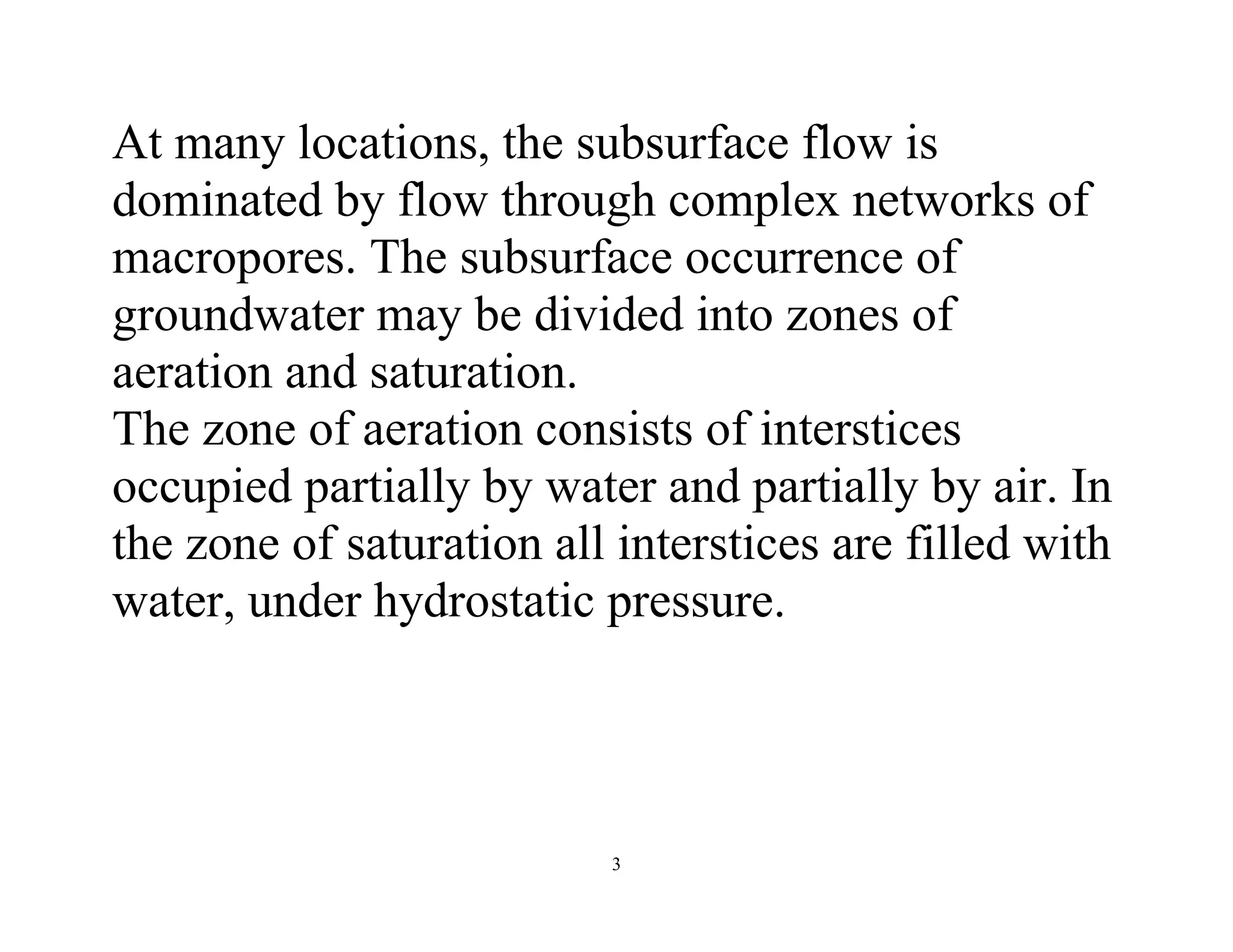 3
At many locations, the subsurface flow is
dominated by flow through complex networks of
macropores. The subsurface occurrence of
groundwater may be divided into zones of
aeration and saturation.
The zone of aeration consists of interstices
occupied partially by water and partially by air. In
the zone of saturation all interstices are filled with
water, under hydrostatic pressure.
 