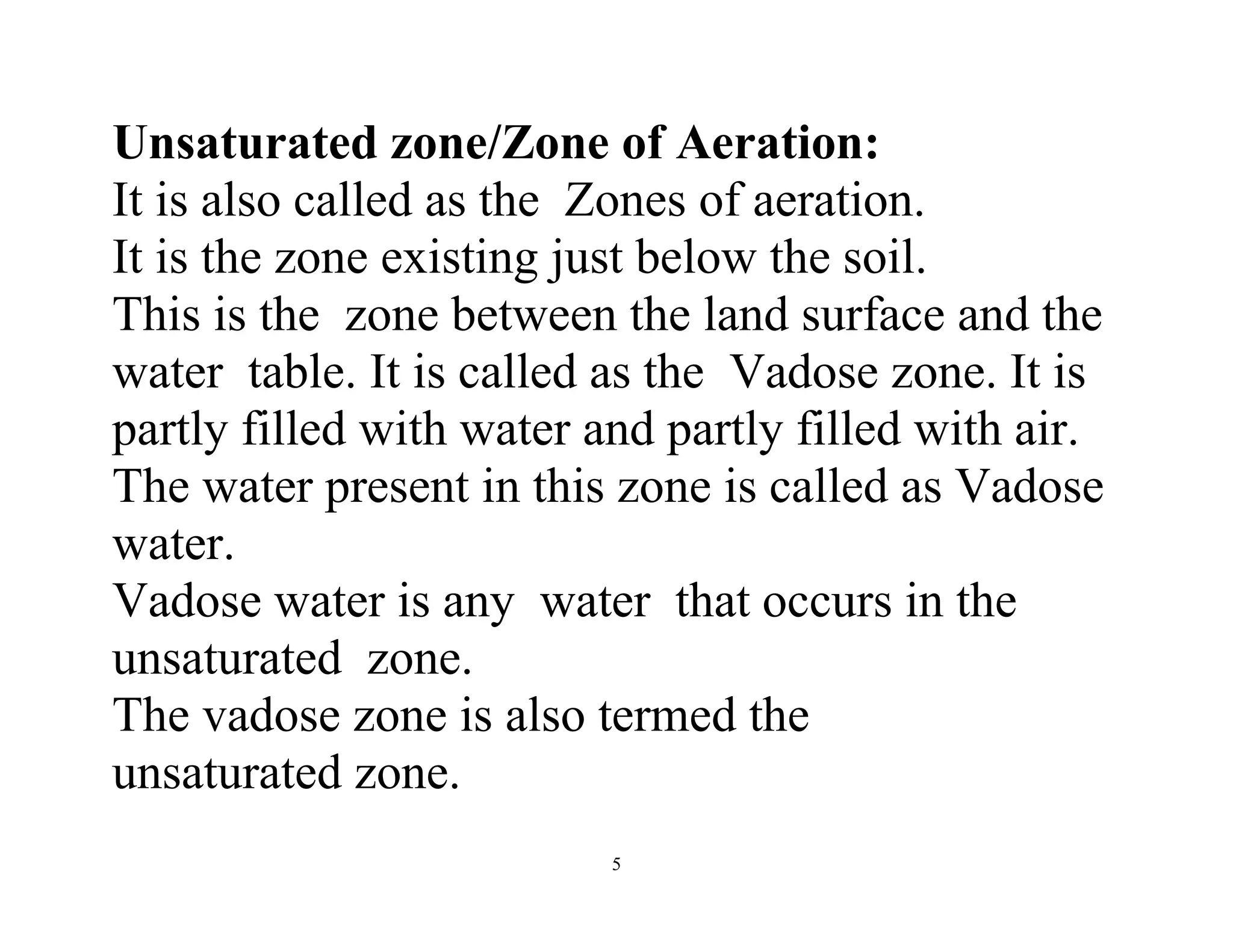 5
Unsaturated zone/Zone of Aeration:
It is also called as the Zones of aeration.
It is the zone existing just below the soil.
This is the zone between the land surface and the
water table. It is called as the Vadose zone. It is
partly filled with water and partly filled with air.
The water present in this zone is called as Vadose
water.
Vadose water is any water that occurs in the
unsaturated zone.
The vadose zone is also termed the
unsaturated zone.
 