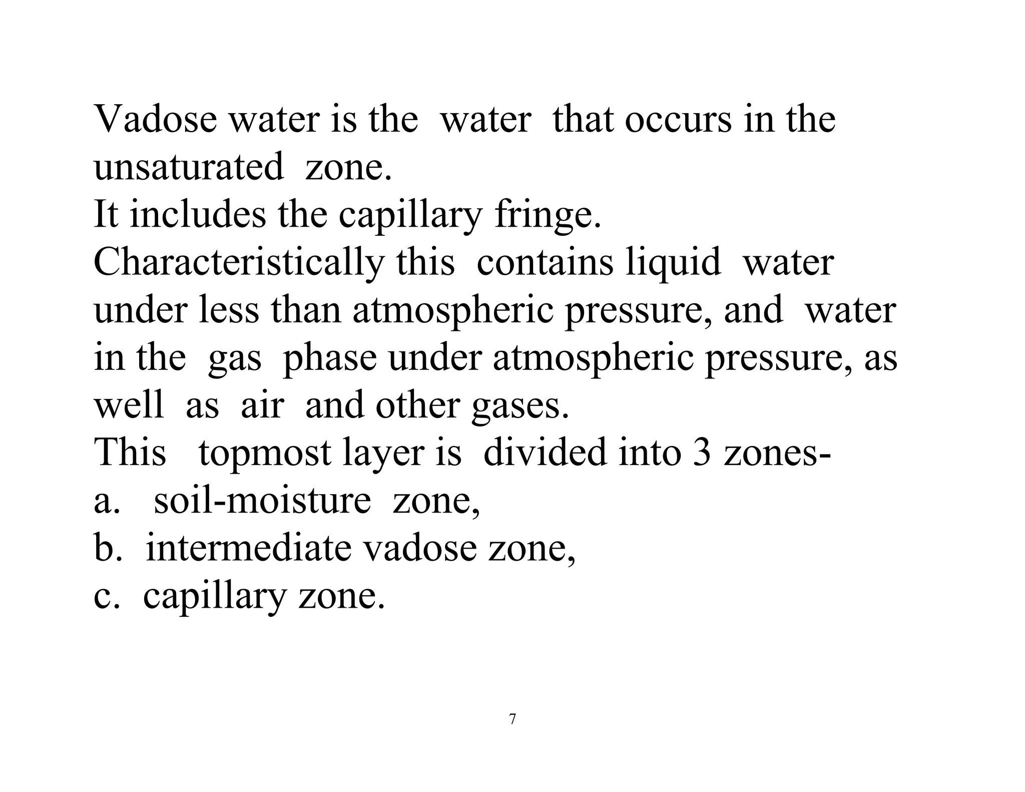 7
Vadose water is the water that occurs in the
unsaturated zone.
It includes the capillary fringe.
Characteristically this contains liquid water
under less than atmospheric pressure, and water
in the gas phase under atmospheric pressure, as
well as air and other gases.
This topmost layer is divided into 3 zones-
a. soil-moisture zone,
b. intermediate vadose zone,
c. capillary zone.
 