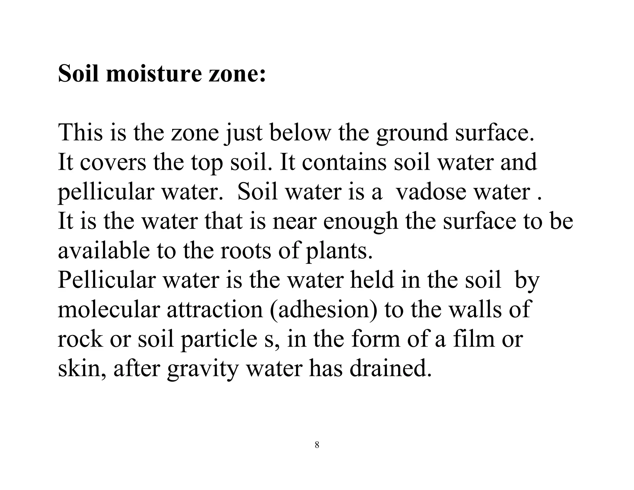 8
Soil moisture zone:
This is the zone just below the ground surface.
It covers the top soil. It contains soil water and
pellicular water. Soil water is a vadose water .
It is the water that is near enough the surface to be
available to the roots of plants.
Pellicular water is the water held in the soil by
molecular attraction (adhesion) to the walls of
rock or soil particle s, in the form of a film or
skin, after gravity water has drained.
 
