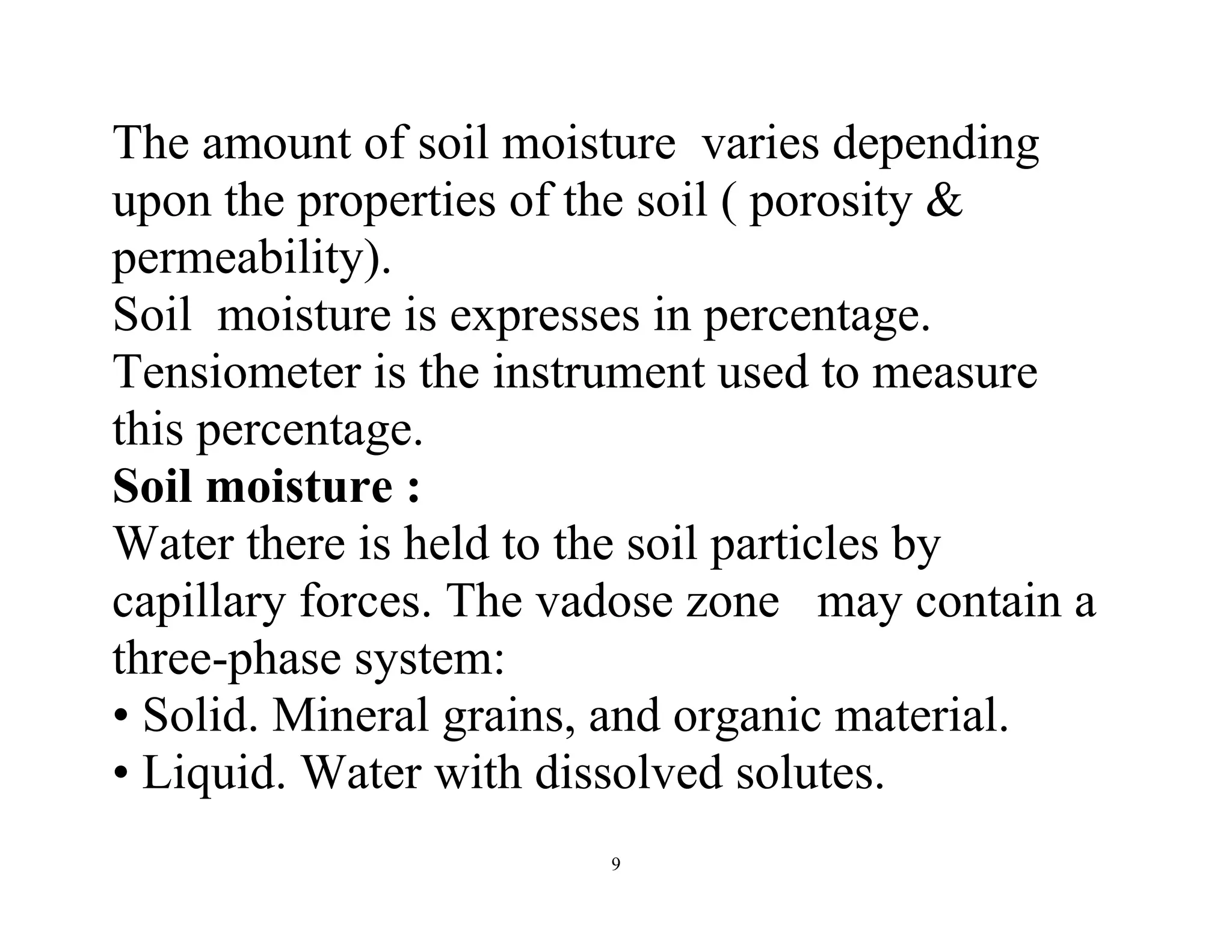 9
The amount of soil moisture varies depending
upon the properties of the soil ( porosity &
permeability).
Soil moisture is expresses in percentage.
Tensiometer is the instrument used to measure
this percentage.
Soil moisture :
Water there is held to the soil particles by
capillary forces. The vadose zone may contain a
three-phase system:
• Solid. Mineral grains, and organic material.
• Liquid. Water with dissolved solutes.
 