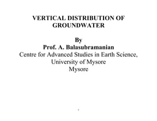 1
VERTICAL DISTRIBUTION OF
GROUNDWATER
By
Prof. A. Balasubramanian
Centre for Advanced Studies in Earth Science,
University of Mysore
Mysore
 