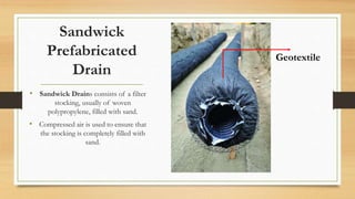 Sandwick
Prefabricated
Drain
• Sandwick Drains consists of a filter
stocking, usually of woven
polypropylene, filled with sand.
• Compressed air is used to ensure that
the stocking is completely filled with
sand.
Geotextile
 
