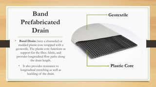 Band
Prefabricated
Drain
• Band Drains have a channeled or
studded plastic core wrapped with a
geotextile. The plastic core functions as
support for the filter. fabric, and
provides longitudinal flow paths along
the drain length.
• It also provides resistance to
longitudinal stretching as well as
buckling of the drain.
Geotextile
Plastic Core
 