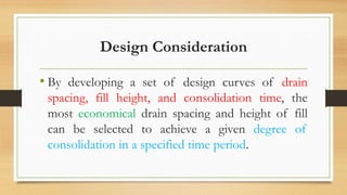 Design Consideration
• By developing a set of design curves of drain
spacing, fill height, and consolidation time, the
most economical drain spacing and height of fill
can be selected to achieve a given degree of
consolidation in a specified time period.
 
