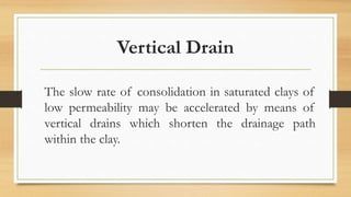 Vertical Drain
The slow rate of consolidation in saturated clays of
low permeability may be accelerated by means of
vertical drains which shorten the drainage path
within the clay.
 