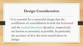 Design Consideration
• It is essential for a successful design that the
coefficients of consolidation in both the horizontal
and the vertical directions (ch and cv, respectively)
are known as accurately as possible. In particular,
the accuracy of ch is the most crucial factor in
design.
 