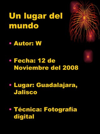 Un lugar del mundo Autor: W Fecha: 12 de Noviembre del 2008 Lugar: Guadalajara, Jalisco Técnica: Fotograf ía digital