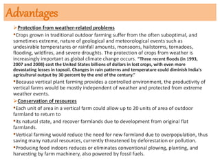 Advantages
Protection from weather-related problems
•Crops grown in traditional outdoor farming suffer from the often suboptimal, and
sometimes extreme, nature of geological and meteorological events such as
undesirable temperatures or rainfall amounts, monsoons, hailstorms, tornadoes,
flooding, wildfires, and severe droughts. The protection of crops from weather is
increasingly important as global climate change occurs. “Three recent floods (in 1993,
2007 and 2008) cost the United States billions of dollars in lost crops, with even more
devastating losses in topsoil. Changes in rain patterns and temperature could diminish India's
agricultural output by 30 percent by the end of the century.”
•Because vertical plant farming provides a controlled environment, the productivity of
vertical farms would be mostly independent of weather and protected from extreme
weather events.
Conservation of resources
•Each unit of area in a vertical farm could allow up to 20 units of area of outdoor
farmland to return to
•its natural state, and recover farmlands due to development from original flat
farmlands.
•Vertical farming would reduce the need for new farmland due to overpopulation, thus
saving many natural resources, currently threatened by deforestation or pollution.
•Producing food indoors reduces or eliminates conventional plowing, planting, and
harvesting by farm machinery, also powered by fossil fuels.
 