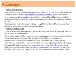 Advantages
Halting mass extinction
•Withdrawing human activity from large areas of the Earth's land surface may be necessary
to slow and eventually halt the current anthropogenic mass extinction of land animals.
•One study showed that wood mouse populations dropped from 25 per hectare to 5 per
hectare after harvest, estimating 10 animals killed per hectare each year with conventional
farming.
•In comparison, vertical farming would cause very little harm to wildlife, and would allow
disused farmland to return to its pre-agricultural state.
Impact on human health
•Traditional farming is a hazardous occupation with particular risks that often take their toll
on the health of human laborers.
•Whereas the traditional farming environment inevitably contains these risks (particularly in
the farming practice known as "slash and burn"), vertical farming – because the
environment is strictly controlled and predictable – reduces some of these dangers.
•Currently, the American food system makes fast, unhealthy food cheap while fresh produce
is less available and more expensive, encouraging poor eating habits. These poor eating
habits lead to health problems such as obesity, heart disease, and diabetes. The increased
availability and subsequent lower cost of fresh produce would encourage healthier eating.
 