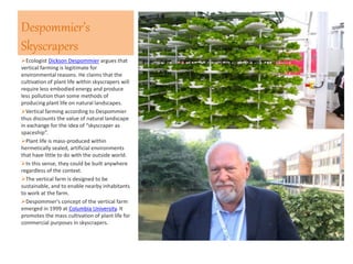 Despommier’s
Skyscrapers
Ecologist Dickson Despommier argues that
vertical farming is legitimate for
environmental reasons. He claims that the
cultivation of plant life within skyscrapers will
require less embodied energy and produce
less pollution than some methods of
producing plant life on natural landscapes.
Vertical farming according to Despommier
thus discounts the value of natural landscape
in exchange for the idea of “skyscraper as
spaceship”.
Plant life is mass-produced within
hermetically sealed, artificial environments
that have little to do with the outside world.
In this sense, they could be built anywhere
regardless of the context.
The vertical farm is designed to be
sustainable, and to enable nearby inhabitants
to work at the farm.
Despommier's concept of the vertical farm
emerged in 1999 at Columbia University. It
promotes the mass cultivation of plant life for
commercial purposes in skyscrapers.
 