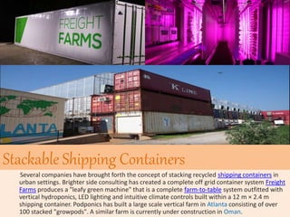 Stackable Shipping Containers
Several companies have brought forth the concept of stacking recycled shipping containers in
urban settings. Brighter side consulting has created a complete off grid container system Freight
Farms produces a "leafy green machine" that is a complete farm-to-table system outfitted with
vertical hydroponics, LED lighting and intuitive climate controls built within a 12 m × 2.4 m
shipping container. Podponics has built a large scale vertical farm in Atlanta consisting of over
100 stacked "growpods". A similar farm is currently under construction in Oman.
 